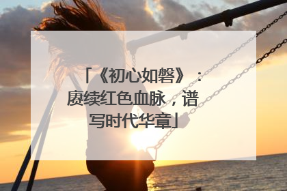 《初心如磐》：赓续红色血脉，谱写时代华章