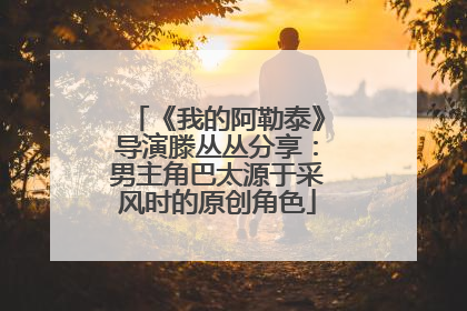 《我的阿勒泰》导演滕丛丛分享：男主角巴太源于采风时的原创角色