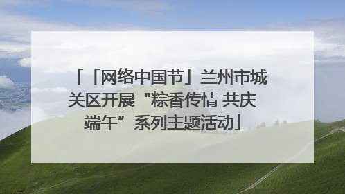 「网络中国节」兰州市城关区开展“粽香传情 共庆端午”系列主题活动