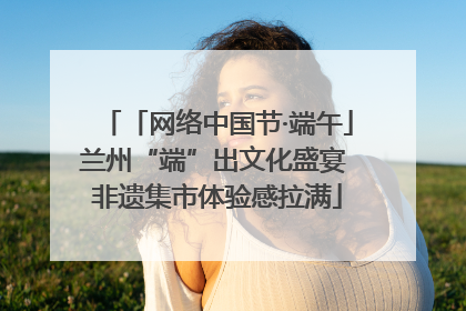 「网络中国节·端午」兰州“端”出文化盛宴 非遗集市体验感拉满