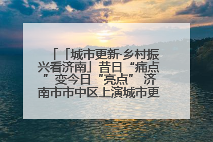 「城市更新·乡村振兴看济南」昔日“痛点”变今日“亮点” 济南市市中区上演城市更新“三部曲”