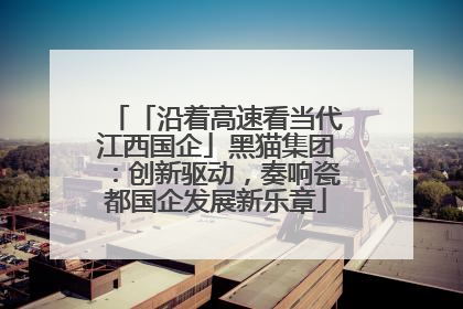 「沿着高速看当代江西国企」黑猫集团：创新驱动，奏响瓷都国企发展新乐章