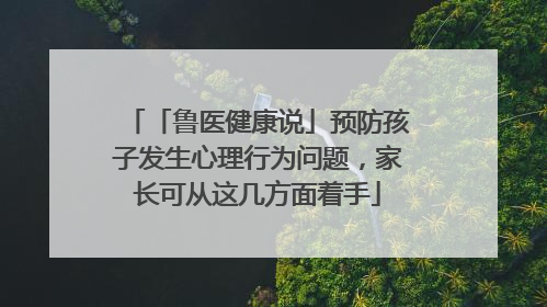 「鲁医健康说」预防孩子发生心理行为问题，家长可从这几方面着手
