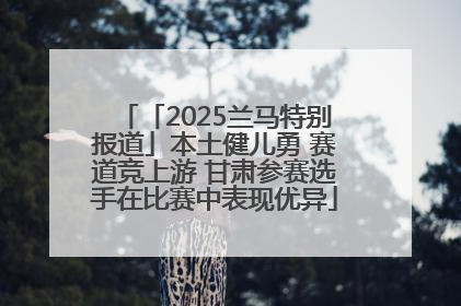 「2025兰马特别报道」本土健儿勇 赛道竞上游 甘肃参赛选手在比赛中表现优异