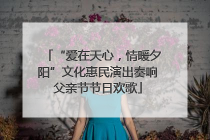 “爱在天心，情暖夕阳”文化惠民演出奏响父亲节节日欢歌