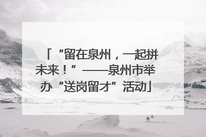 “留在泉州，一起拼未来！”——泉州市举办“送岗留才”活动