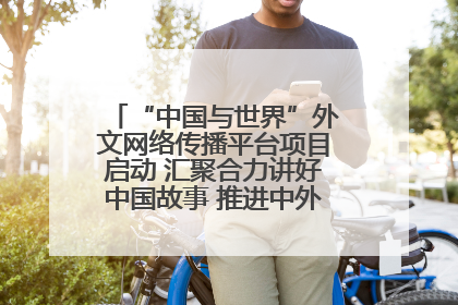 “中国与世界”外文网络传播平台项目启动 汇聚合力讲好中国故事 推进中外文明交流互鉴