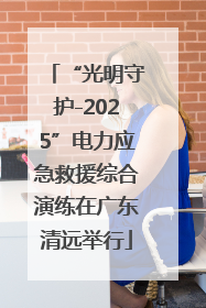 “光明守护-2025”电力应急救援综合演练在广东清远举行