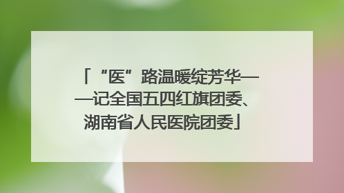 “医”路温暖绽芳华——记全国五四红旗团委、湖南省人民医院团委