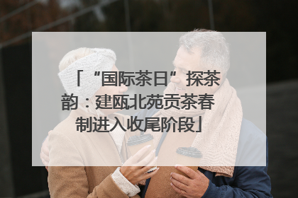 “国际茶日”探茶韵：建瓯北苑贡茶春制进入收尾阶段