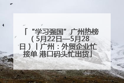 “学习强国”广州热榜（5月22日—5月28日）丨广州：外贸企业忙接单 港口码头忙出货