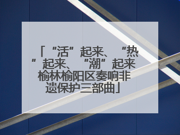 “活”起来、“热”起来、“潮”起来 榆林榆阳区奏响非遗保护三部曲