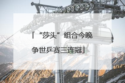 “莎头”组合今晚争世乒赛三连冠