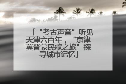 “考古声音”听见天津六百年，“京津冀晋蒙民歌之旅”探寻城市记忆