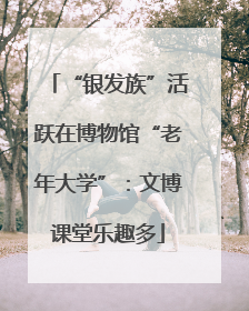 “银发族”活跃在博物馆“老年大学”：文博课堂乐趣多