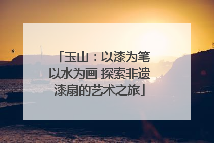玉山：以漆为笔 以水为画 探索非遗漆扇的艺术之旅