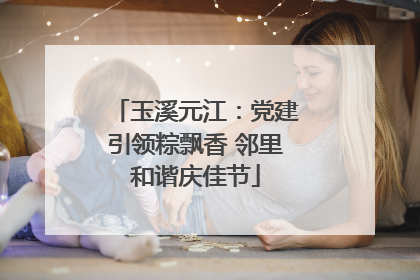 玉溪元江：党建引领粽飘香 邻里和谐庆佳节