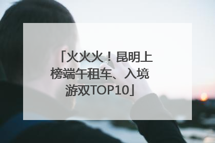 火火火！昆明上榜端午租车、入境游双TOP10