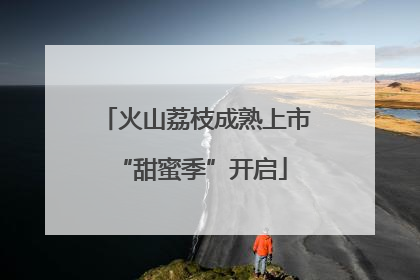 火山荔枝成熟上市 “甜蜜季”开启