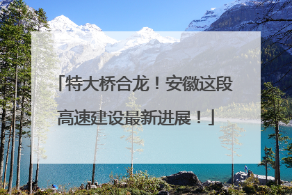 特大桥合龙！安徽这段高速建设最新进展！
