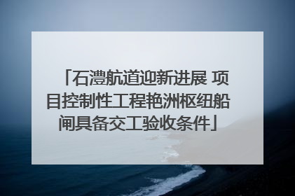 石澧航道迎新进展 项目控制性工程艳洲枢纽船闸具备交工验收条件
