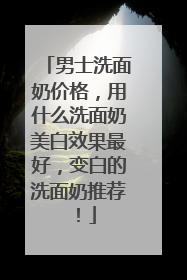 男士洗面奶价格，用什么洗面奶美白效果最好，变白的洗面奶推荐！