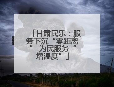 甘肃民乐：服务下沉“零距离” 为民服务“增温度”
