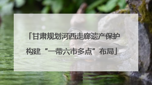 甘肃规划河西走廊遗产保护 构建“一带六市多点”布局