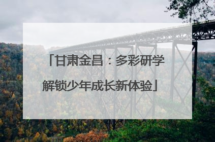 甘肃金昌：多彩研学解锁少年成长新体验