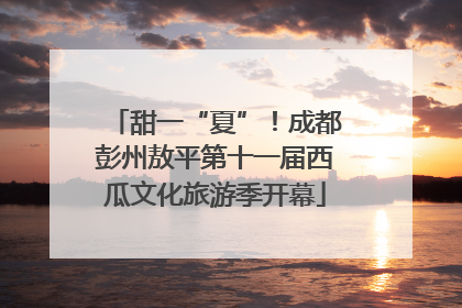 甜一“夏”！成都彭州敖平第十一届西瓜文化旅游季开幕