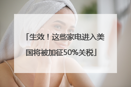 生效！这些家电进入美国将被加征50%关税