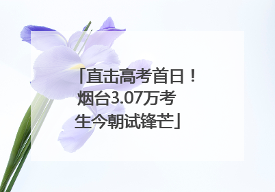 直击高考首日！烟台3.07万考生今朝试锋芒