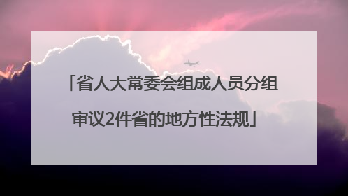 省人大常委会组成人员分组审议2件省的地方性法规