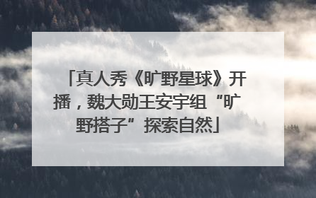真人秀《旷野星球》开播，魏大勋王安宇组“旷野搭子”探索自然