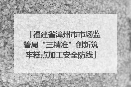 福建省漳州市市场监管局“三精准”创新筑牢糕点加工安全防线