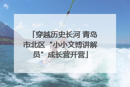 穿越历史长河 青岛市北区“小小文博讲解员”成长营开营
