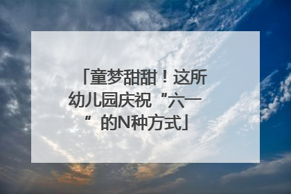 童梦甜甜！这所幼儿园庆祝“六一”的N种方式