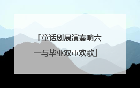 童话剧展演奏响六一与毕业双重欢歌