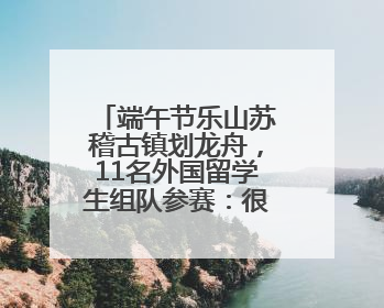 端午节乐山苏稽古镇划龙舟，11名外国留学生组队参赛：很开心！