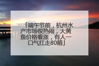 端午节前，杭州水产市场很热闹，大黄鱼价格看涨，有人一口气扛走80箱