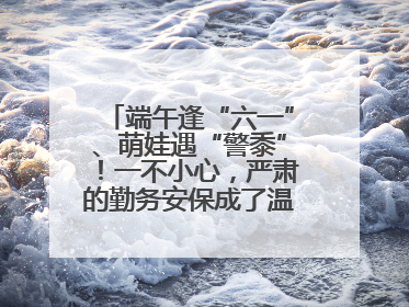 端午逢“六一”、萌娃遇“警黍”！一不小心，严肃的勤务安保成了温情的节日互动