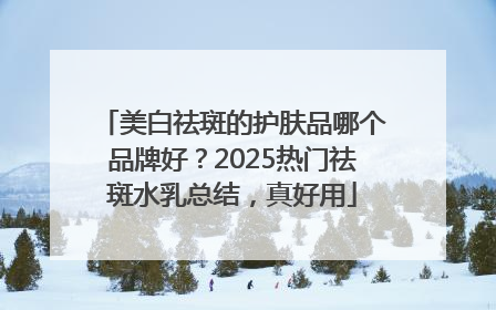 美白祛斑的护肤品哪个品牌好？2025热门祛斑水乳总结，真好用