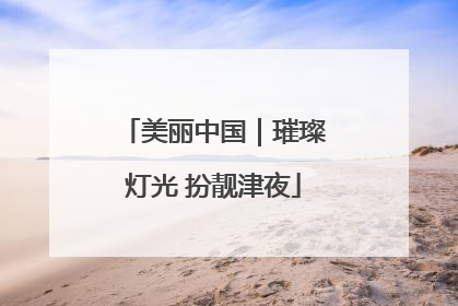 美丽中国｜璀璨灯光 扮靓津夜