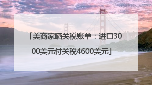 美商家晒关税账单：进口3000美元付关税4600美元