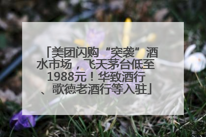 美团闪购“突袭”酒水市场，飞天茅台低至1988元！华致酒行、歌德老酒行等入驻
