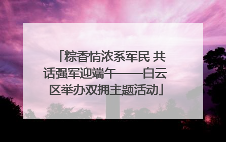 粽香情浓系军民 共话强军迎端午——白云区举办双拥主题活动