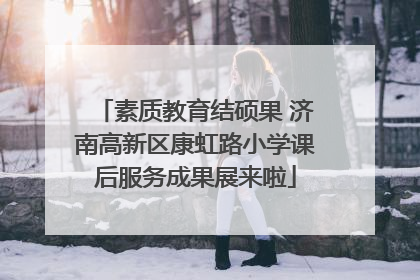 素质教育结硕果 济南高新区康虹路小学课后服务成果展来啦