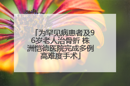为罕见病患者及96岁老人治骨折 株洲恺德医院完成多例高难度手术
