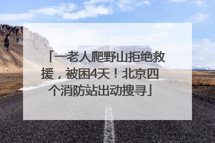 一老人爬野山拒绝救援，被困4天！北京四个消防站出动搜寻
