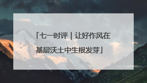 七一时评｜让好作风在基层沃土中生根发芽